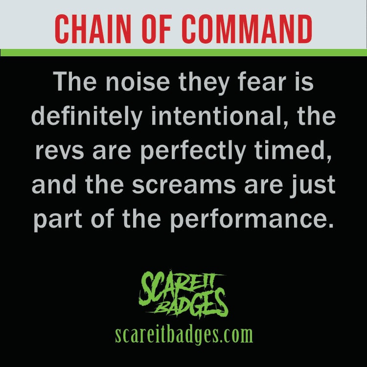 The noise they fear is definitely intentional, the revs are perfectly timed, and the screams are just part of the performance.